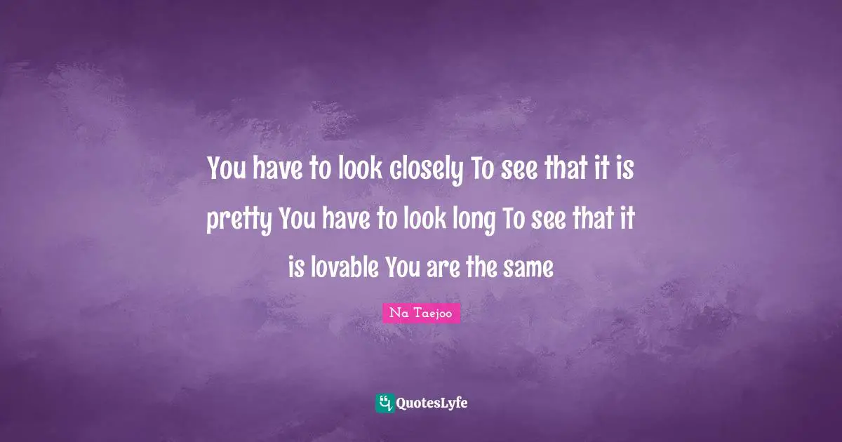 You have to look closely To see that it is pretty You have to look long To see that it is lovable You are the same