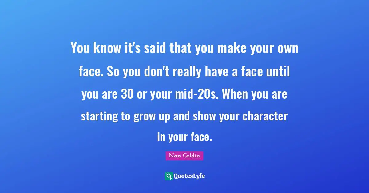 You know it's said that you make your own face. So you don't really have a face until you are 30 or your mid-20s. When you are starting to grow up and show your character in your face.