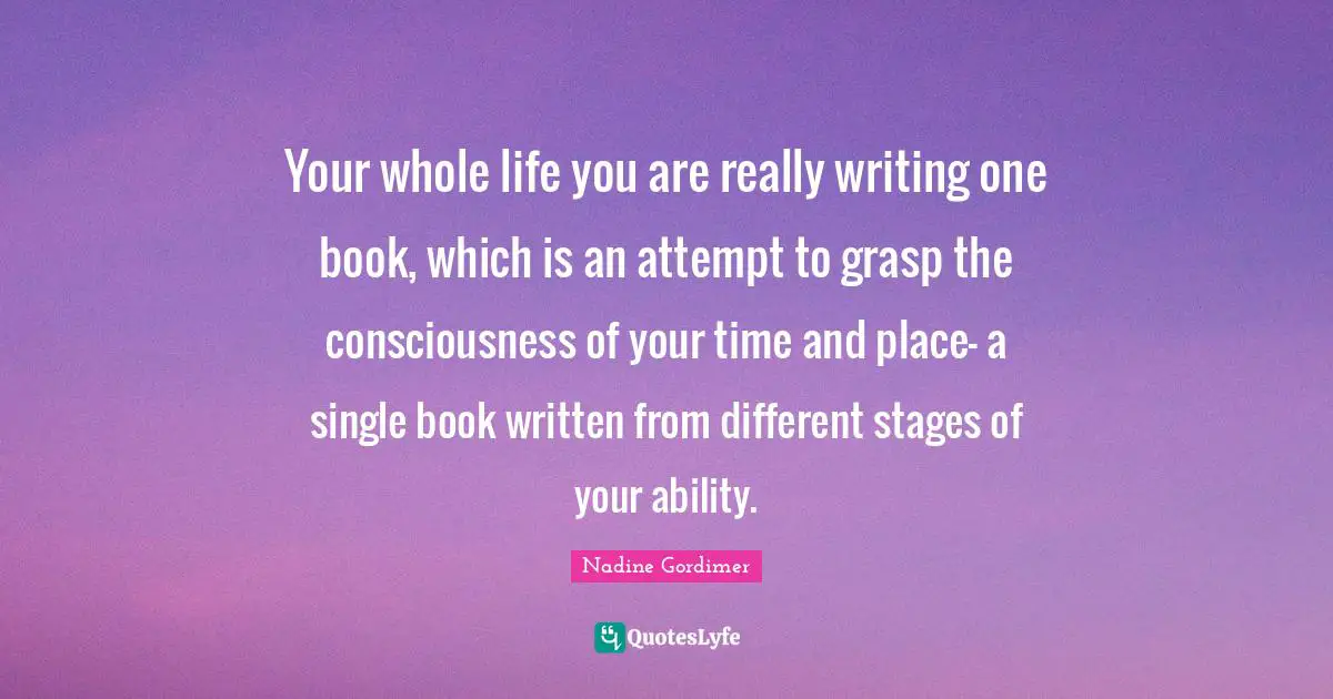 Your whole life you are really writing one book, which is an attempt to grasp the consciousness of your time and place– a single book written from different stages of your ability.