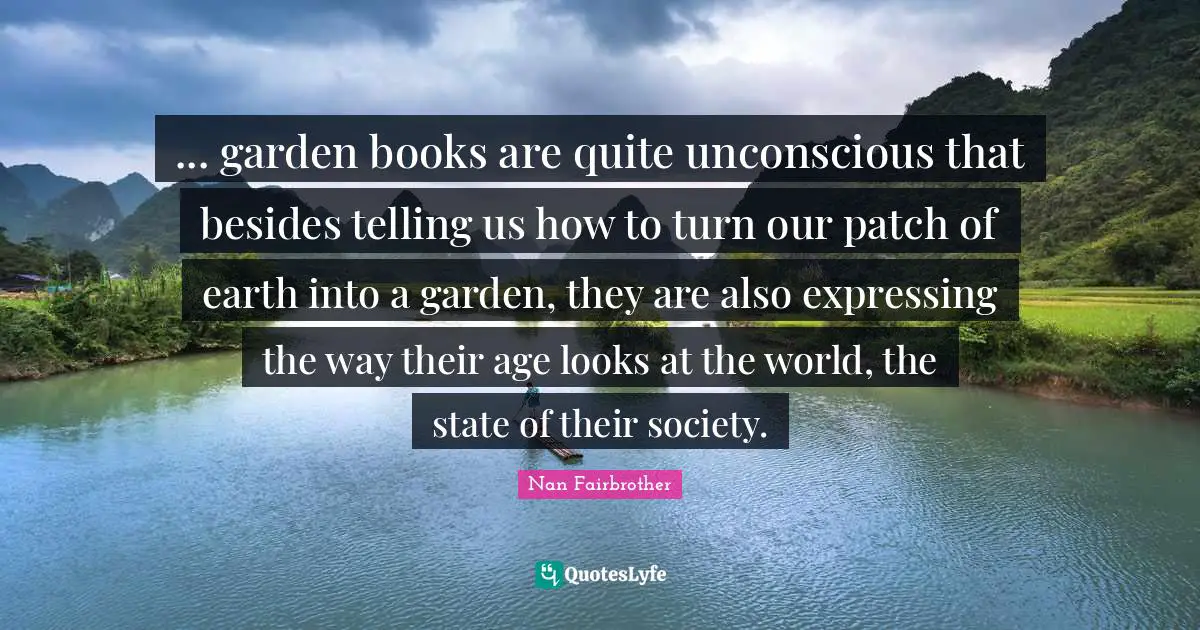 ... garden books are quite unconscious that besides telling us how to turn our patch of earth into a garden, they are also expressing the way their age looks at the world, the state of their society.