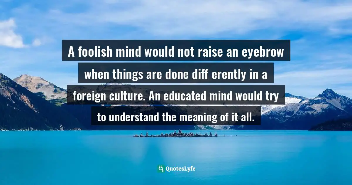 A foolish mind would not raise an eyebrow when things are done diff erently in a foreign culture. An educated mind would try to understand the meaning of it all.