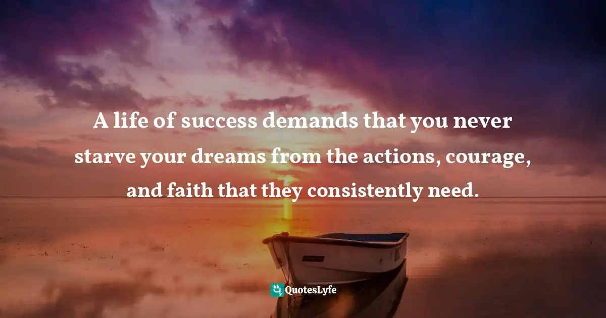 A life of success demands that you never starve your dreams from the actions, courage, and faith that they consistently need.