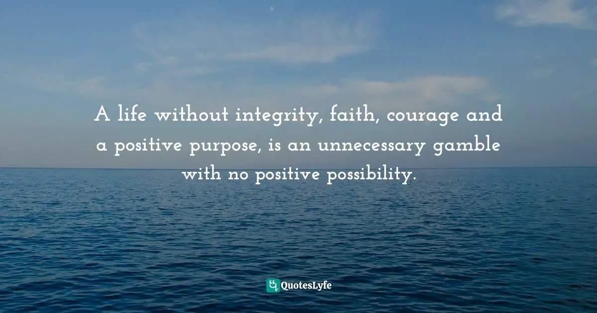 A life without integrity, faith, courage and a positive purpose, is an unnecessary gamble with no positive possibility.