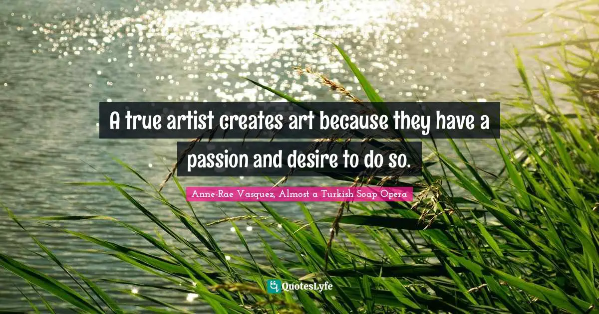 A true artist creates art because they have a passion and desire to do so.