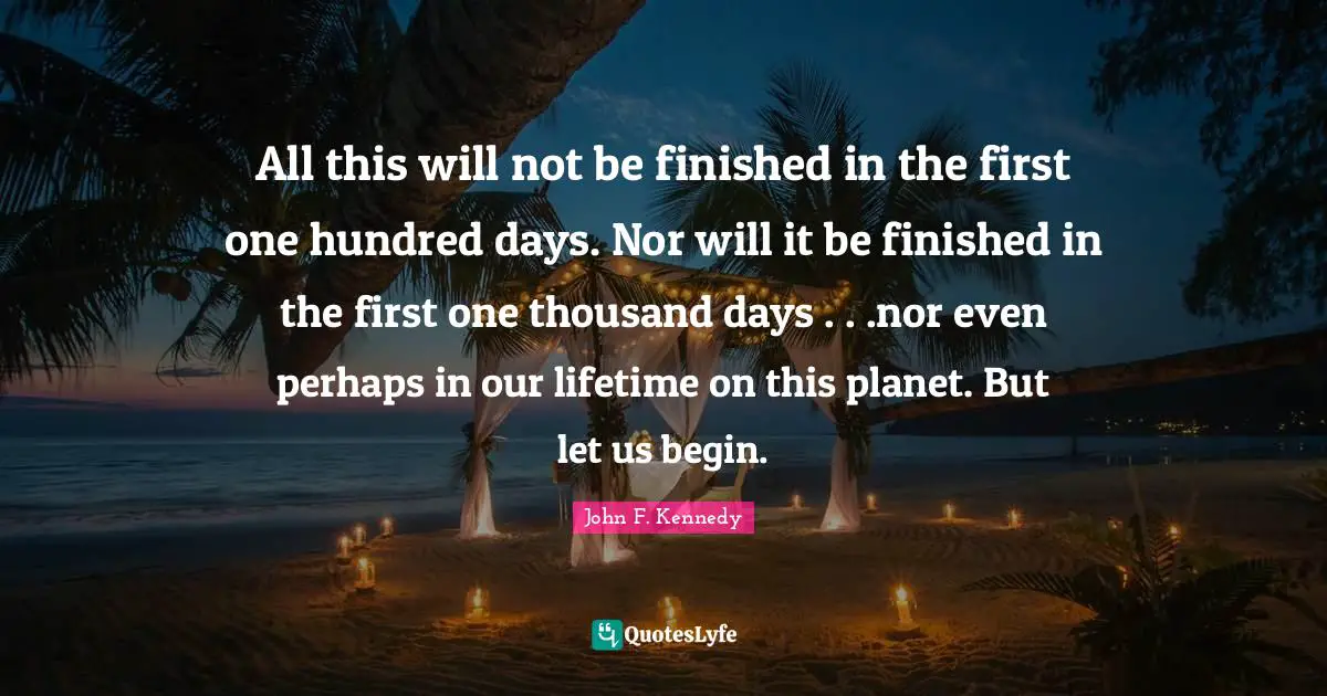 John F. Kennedy Quotes: All this will not be finished in the first one hundred days. Nor will it be finished in the first one thousand days . . .nor even perhaps in our lifetime on this planet. But let us begin.