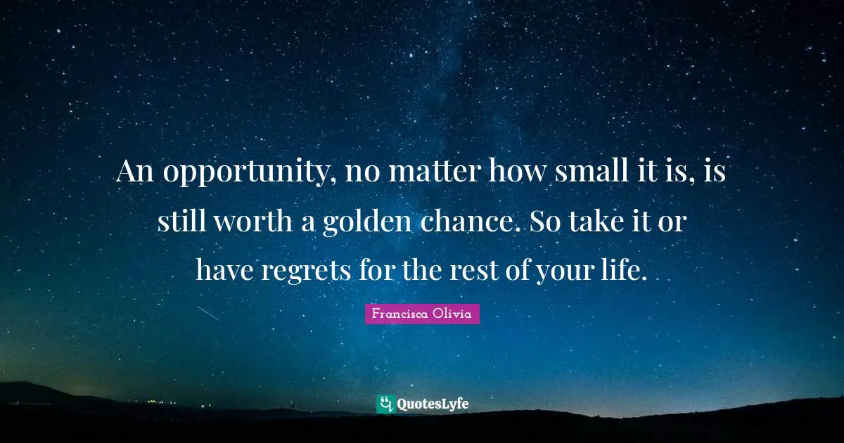 An opportunity, no matter how small it is, is still worth a golden chance. So take it or have regrets for the rest of your life.