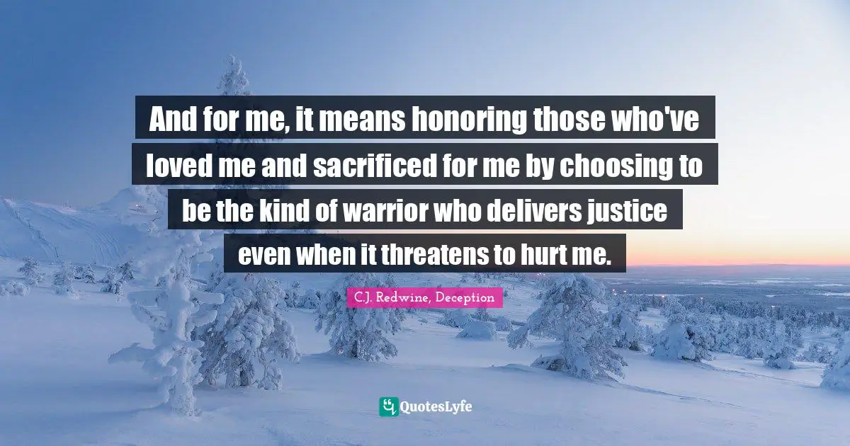 And for me, it means honoring those who've loved me and sacrificed for me by choosing to be the kind of warrior who delivers justice even when it threatens to hurt me.
