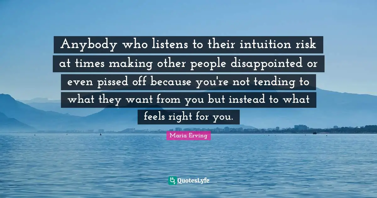 Anybody who listens to their intuition risk at times making other people disappointed or even pissed off because you're not tending to what they want from you but instead to what feels right for you.