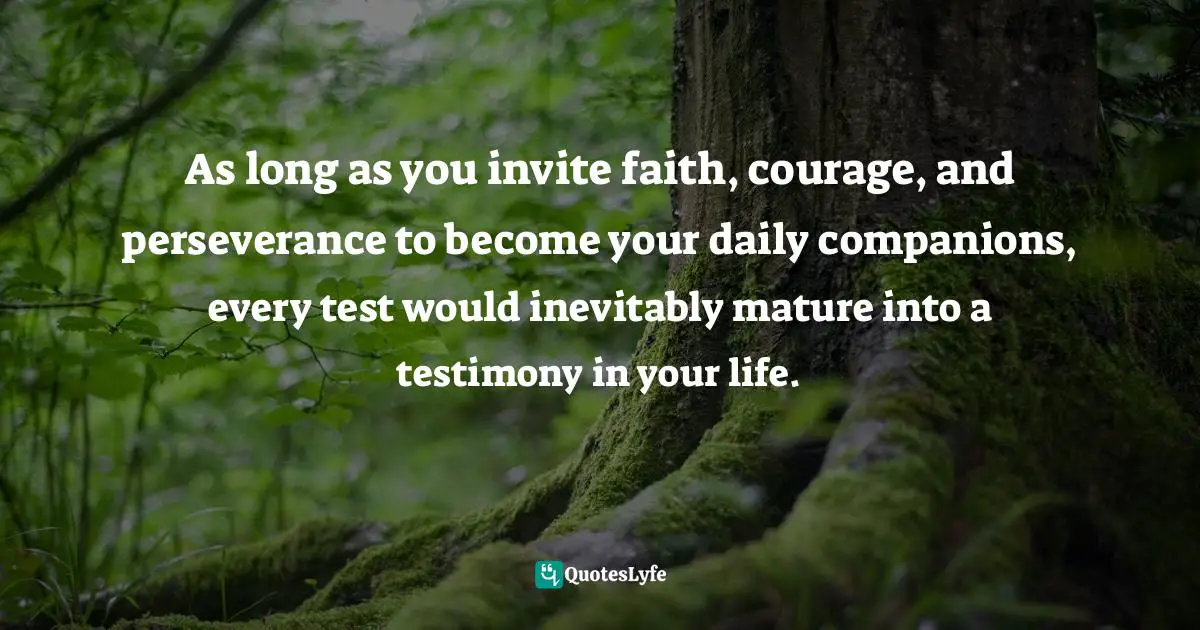 As long as you invite faith, courage, and perseverance to become your daily companions, every test would inevitably mature into a testimony in your life.