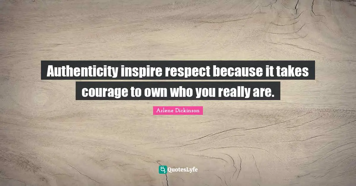 Authenticity inspire respect because it takes courage to own who you really are.