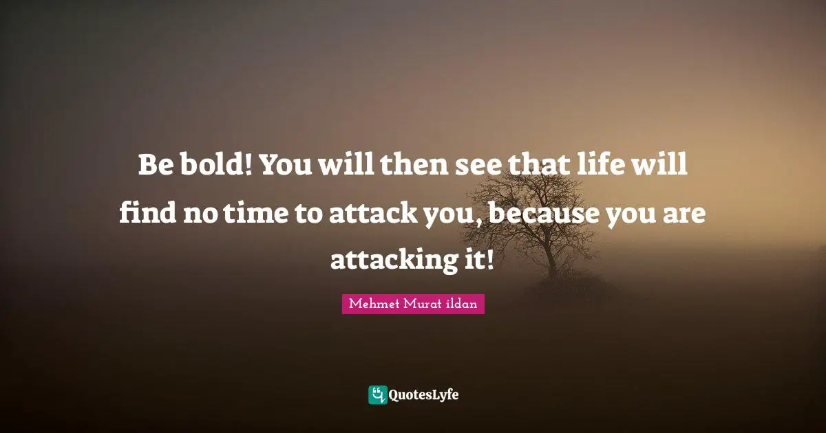 Be bold! You will then see that life will find no time to attack you, because you are attacking it!
