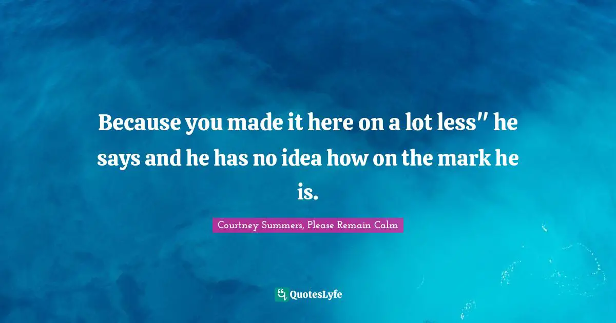 Because you made it here on a lot less" he says and he has no idea how on the mark he is.
