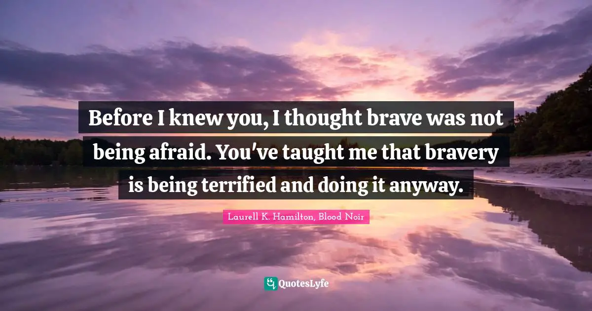 Laurell K. Hamilton Quotes: "Before I knew you, I thought brave was not being afraid. You've taught me that bravery is being terrified and doing it anyway."