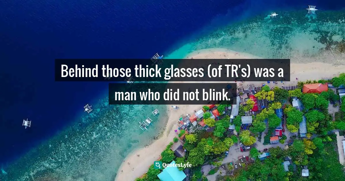Behind those thick glasses (of TR's) was a man who did not blink.
