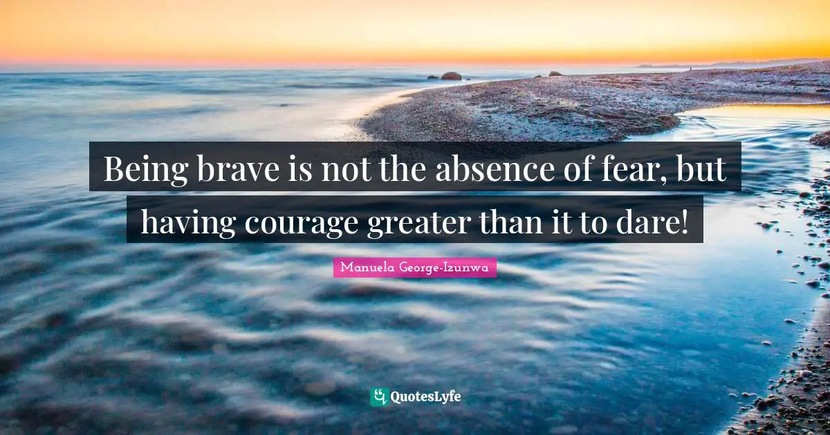 Being brave is not the absence of fear, but having courage greater than it to dare!