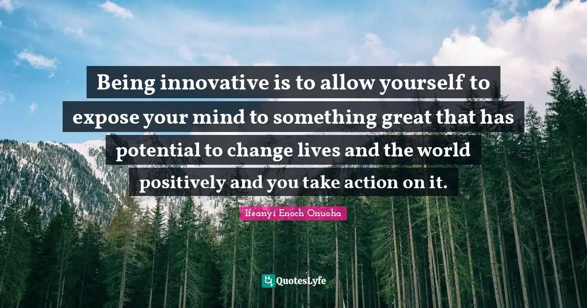 Being innovative is to allow yourself to expose your mind to something great that has potential to change lives and the world positively and you take action on it.