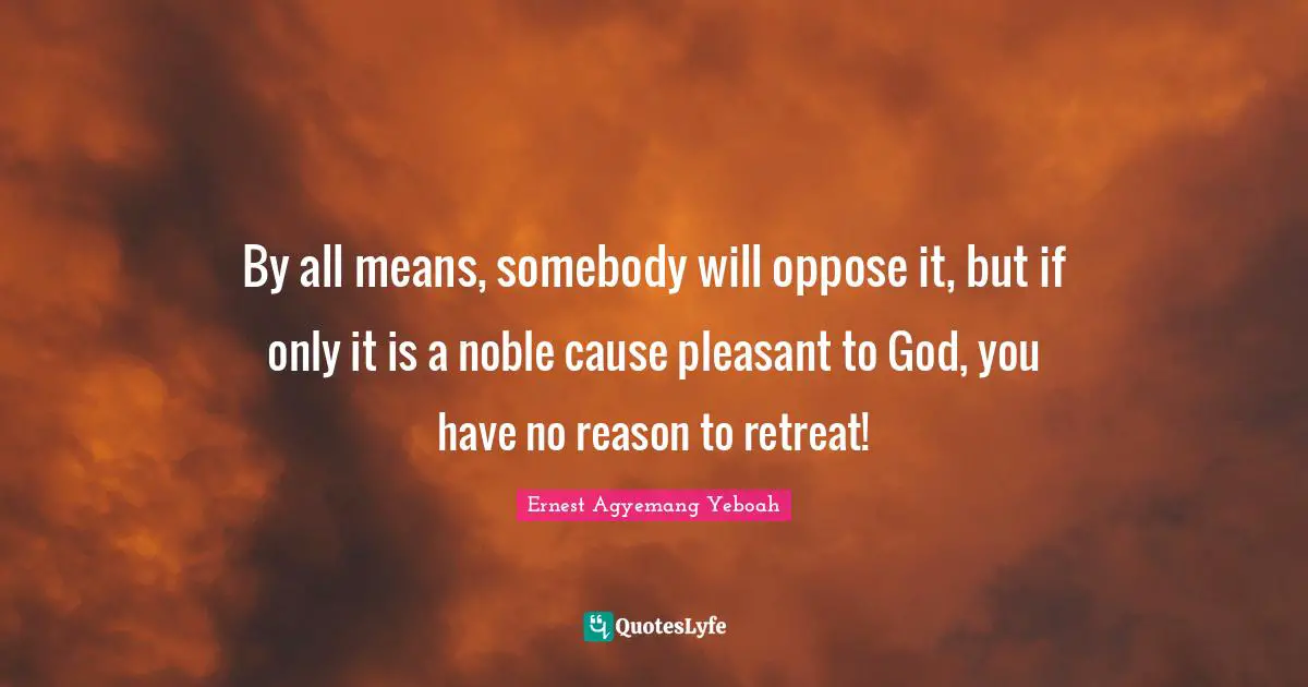 By all means, somebody will oppose it, but if only it is a noble cause pleasant to God, you have no reason to retreat!