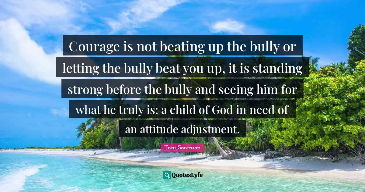 Courage is not beating up the bully or letting the bully beat you up, it is standing strong before the bully and seeing him for what he truly is: a child of God in need of an attitude adjustment.