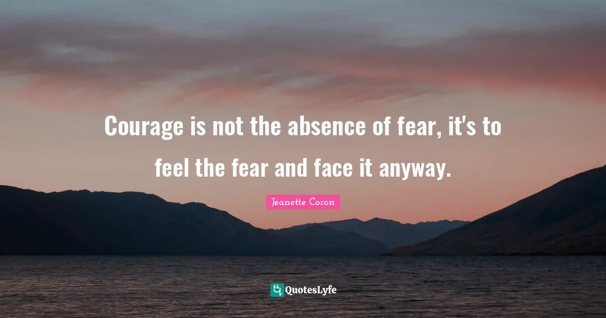Jeanette Coron Quotes: Courage is not the absence of fear, it's to feel the fear and face it anyway.