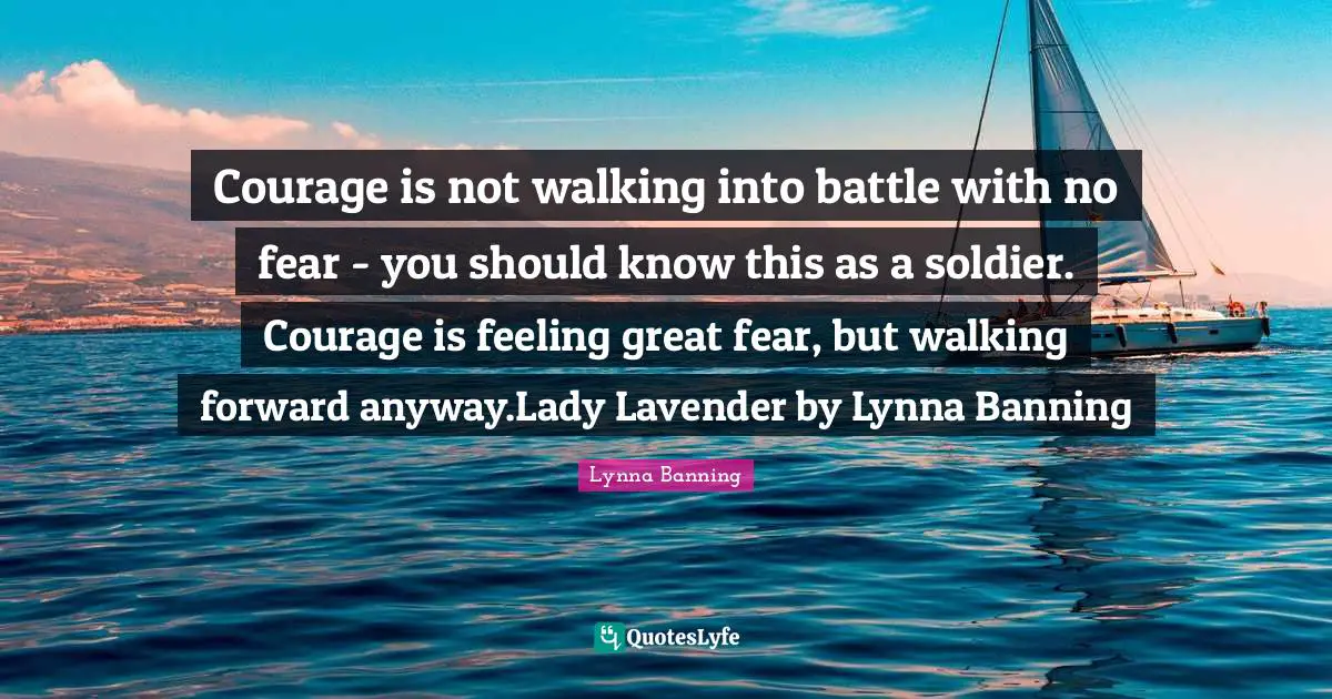 Courage is not walking into battle with no fear - you should know this as a soldier. Courage is feeling great fear, but walking forward anyway.Lady Lavender by Lynna Banning