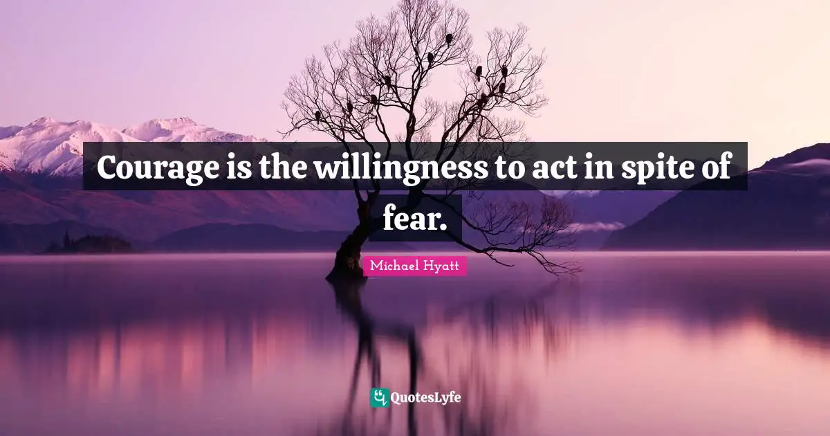 Courage is the willingness to act in spite of fear.