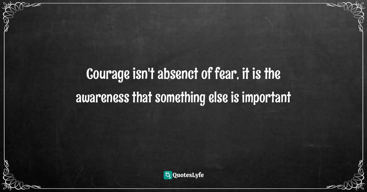 Courage isn't absenct of fear, it is the awareness that something else is important