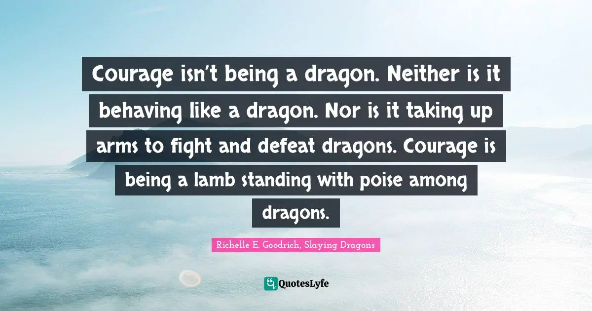 Courage isn’t being a dragon. Neither is it behaving like a dragon. Nor is it taking up arms to fight and defeat dragons. Courage is being a lamb standing with poise among dragons.