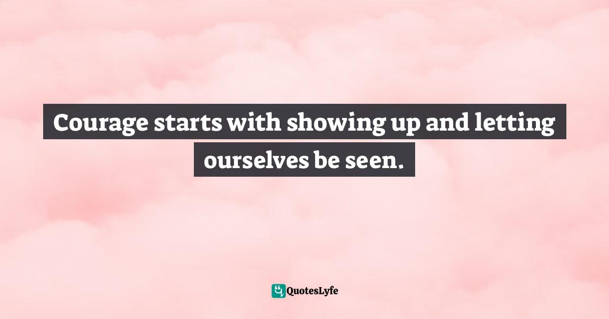 Courage starts with showing up and letting ourselves be seen.