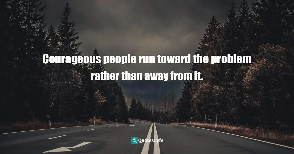 Courageous people run toward the problem rather than away from it.