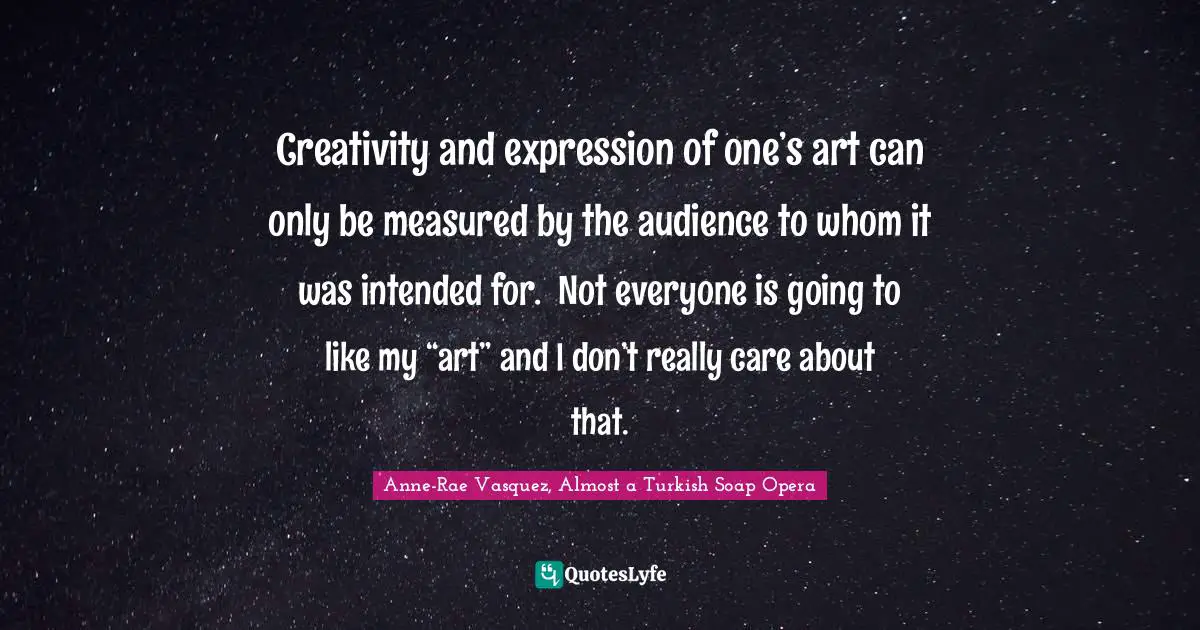 Creativity and expression of one’s art can only be measured by the audience to whom it was intended for.  Not everyone is going to like my “art” and I don’t really care about that.