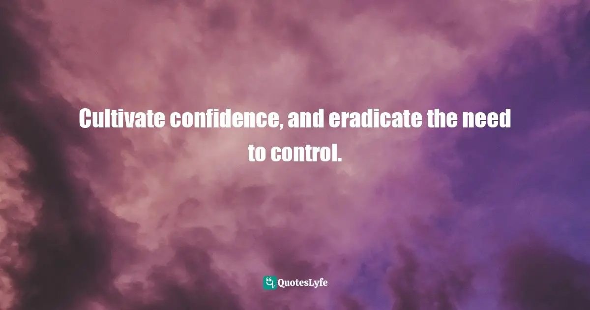 Cultivate confidence, and eradicate the need to control.