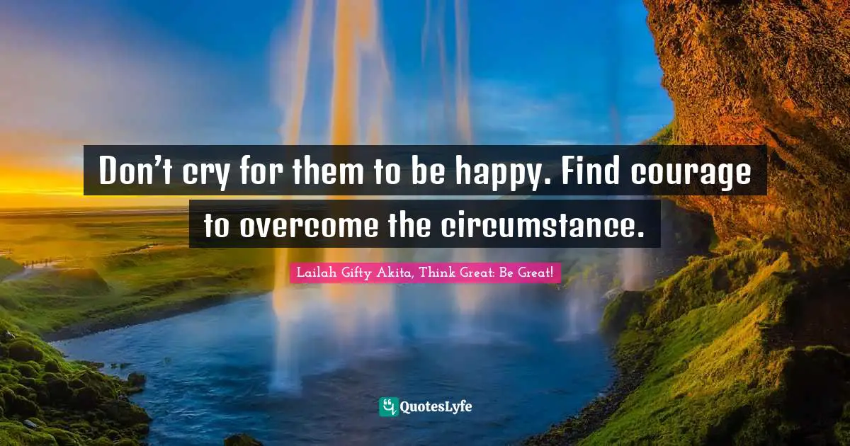 Lailah Gifty Akita, Think Great: Be Great! Quotes: Don’t cry for them to be happy. Find courage to overcome the circumstance.