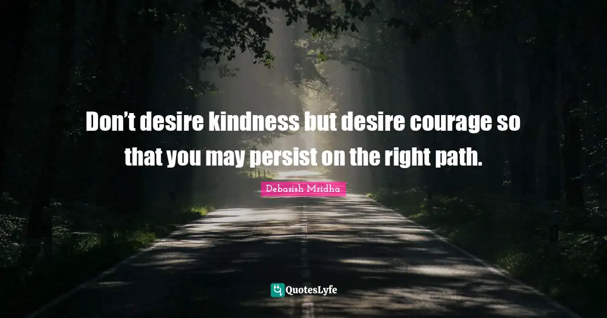 Don’t desire kindness but desire courage so that you may persist on the right path.