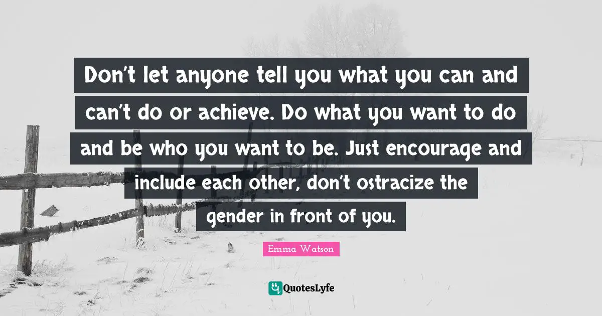 Don’t let anyone tell you what you can and can’t do or achieve. Do what you want to do and be who you want to be. Just encourage and include each other, don’t ostracize the gender in front of you.