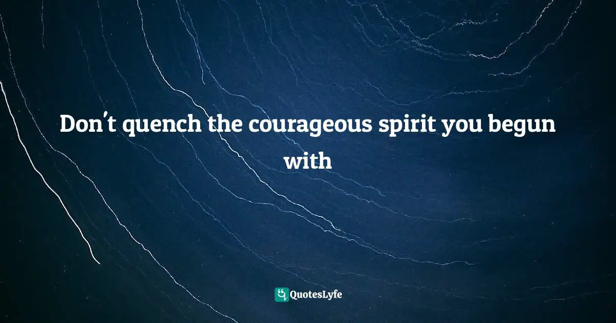 Don't quench the courageous spirit you begun with