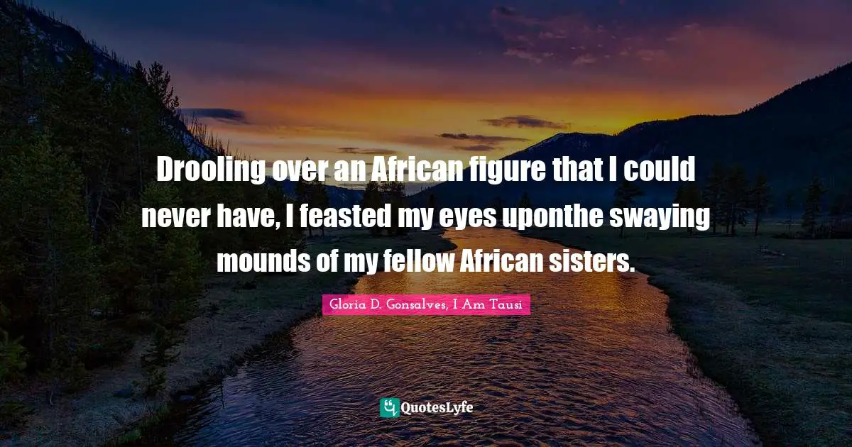 Drooling over an African figure that I could never have, I feasted my eyes uponthe swaying mounds of my fellow African sisters.