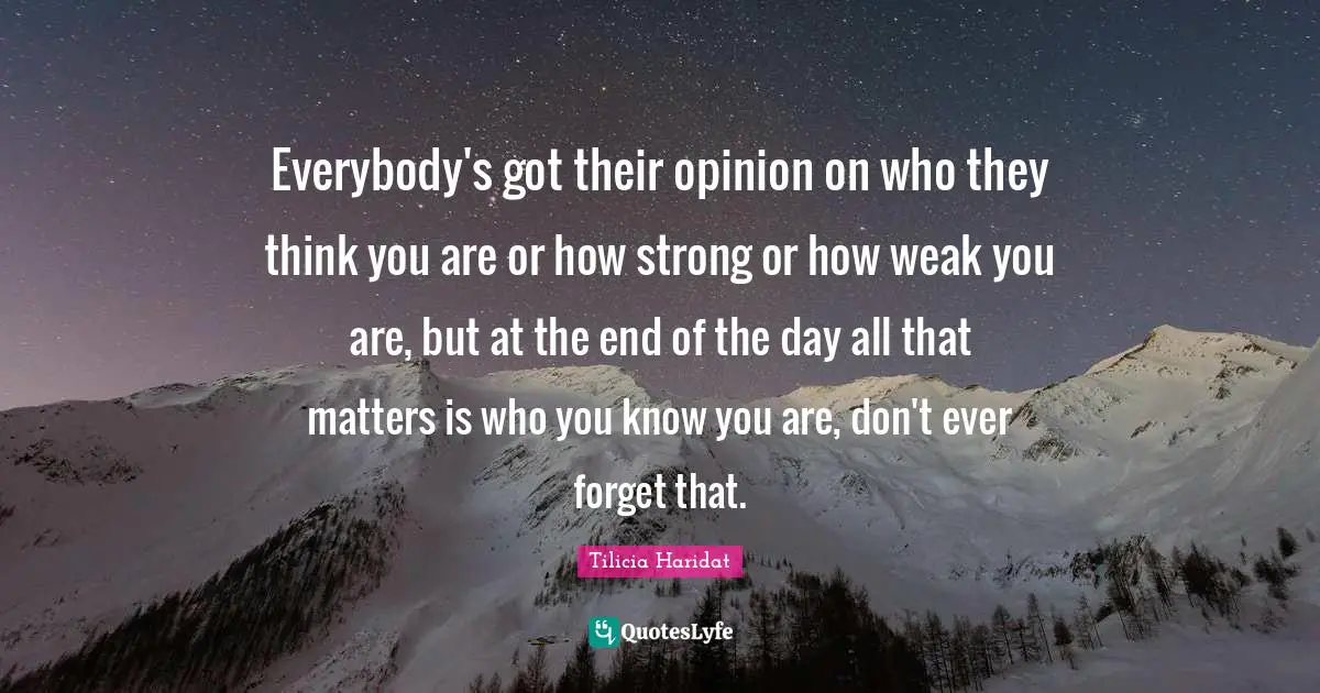Everybody's got their opinion on who they think you are or how strong or how weak you are, but at the end of the day all that matters is who you know you are, don't ever forget that.