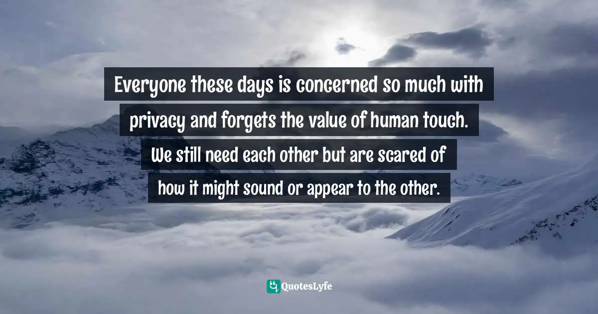 Everyone these days is concerned so much with privacy and forgets the value of human touch. We still need each other but are scared of how it might sound or appear to the other.