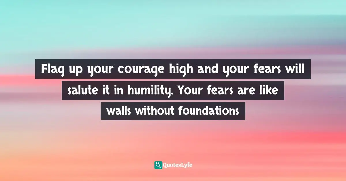 Flag up your courage high and your fears will salute it in humility. Your fears are like walls without foundations