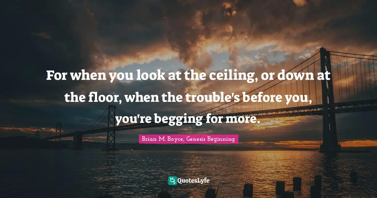 For when you look at the ceiling, or down at the floor, when the trouble's before you, you're begging for more.