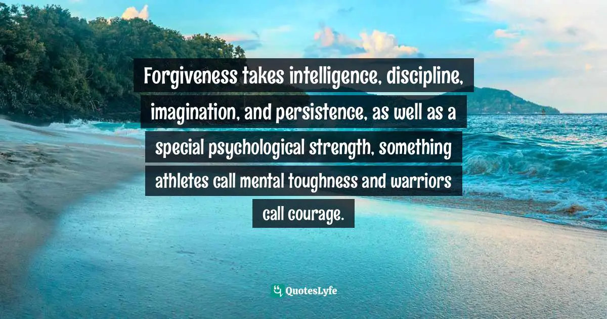 Forgiveness takes intelligence, discipline, imagination, and persistence, as well as a special psychological strength, something athletes call mental toughness and warriors call courage.