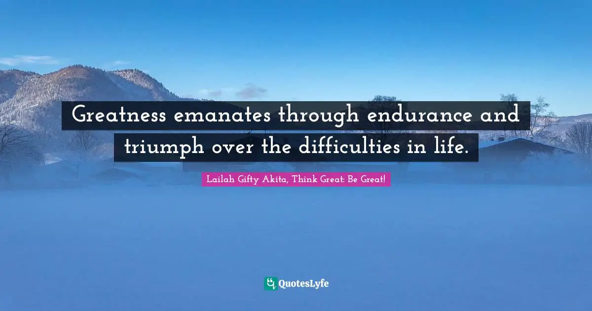Greatness emanates through endurance and triumph over the difficulties in life.