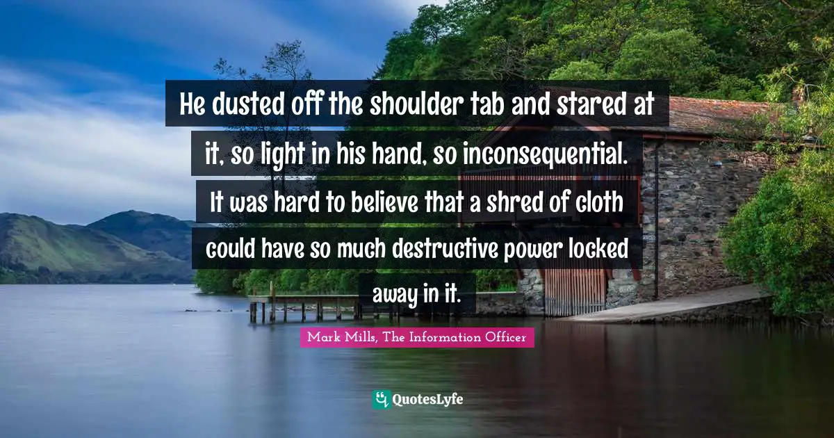 He dusted off the shoulder tab and stared at it, so light in his hand, so inconsequential. It was hard to believe that a shred of cloth could have so much destructive power locked away in it.