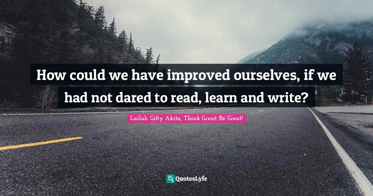 How could we have improved ourselves, if we had not dared to read, learn and write?
