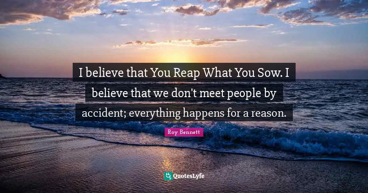 I believe that You Reap What You Sow. I believe that we don't meet people by accident; everything happens for a reason.
