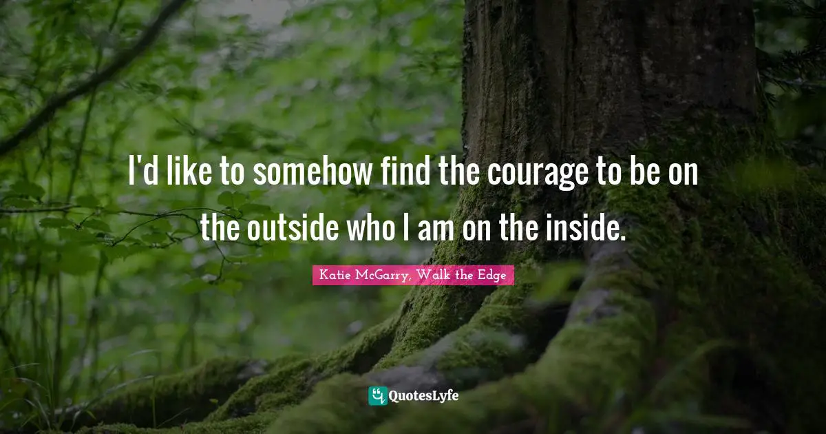 I'd like to somehow find the courage to be on the outside who I am on the inside.