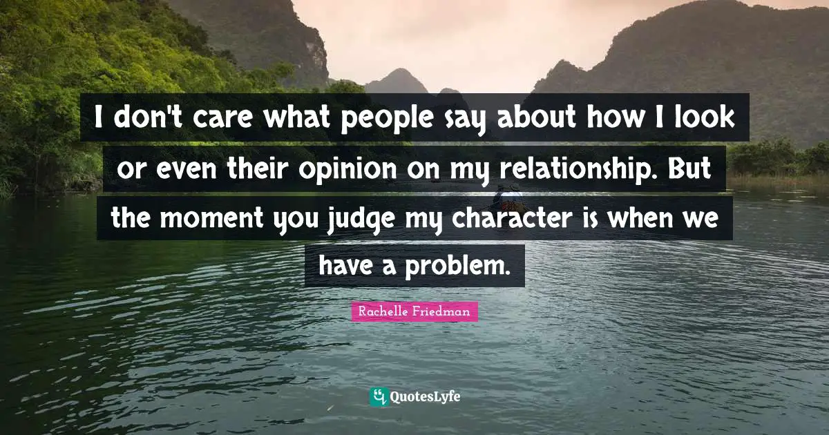 I don't care what people say about how I look or even their opinion on my relationship. But the moment you judge my character is when we have a problem.