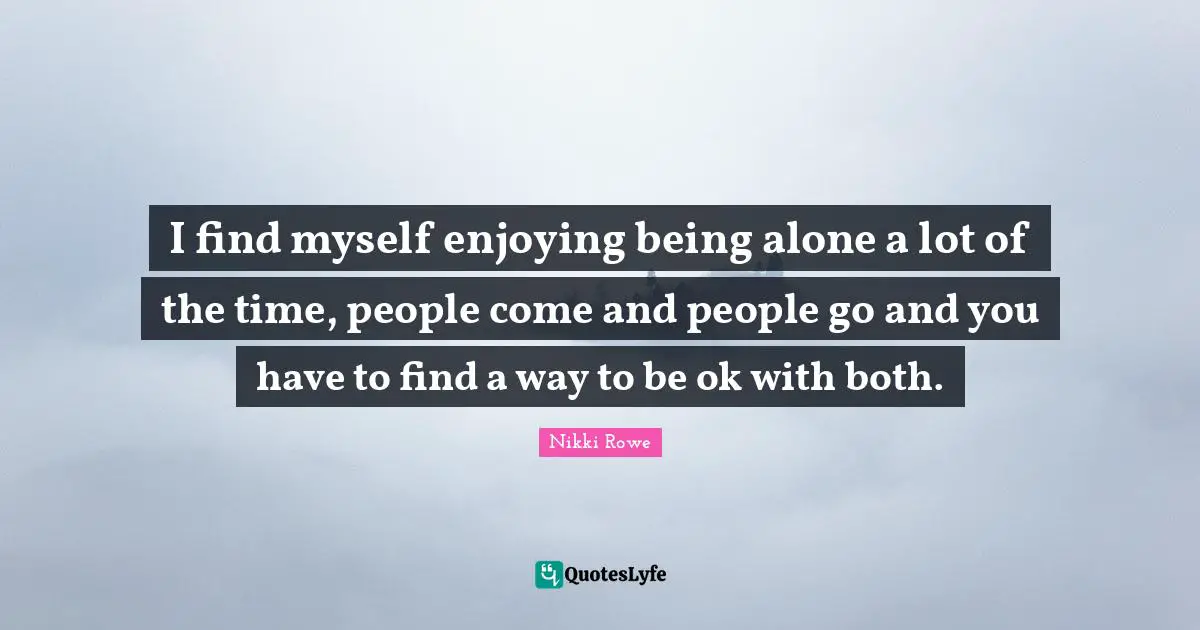 I find myself enjoying being alone a lot of the time, people come and people go and you have to find a way to be ok with both.