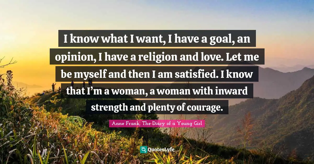 Anne Frank, The Diary of a Young Girl Quotes: I know what I want, I have a goal, an opinion, I have a religion and love. Let me be myself and then I am satisfied. I know that I’m a woman, a woman with inward strength and plenty of courage.