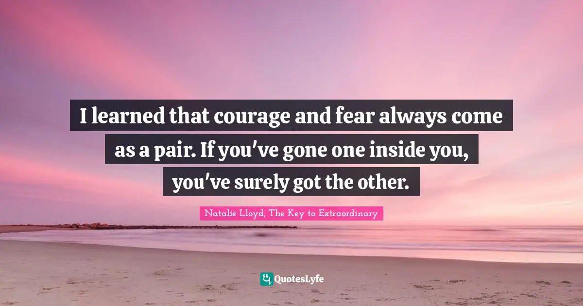I learned that courage and fear always come as a pair. If you've gone one inside you, you've surely got the other.